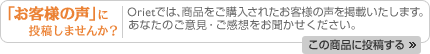 「お客様の声」に投稿しませんか?:Orietでは、商品をご購入されたお客様の声を掲載いたします。あなたのご意見・ご感想をお聞かせください。